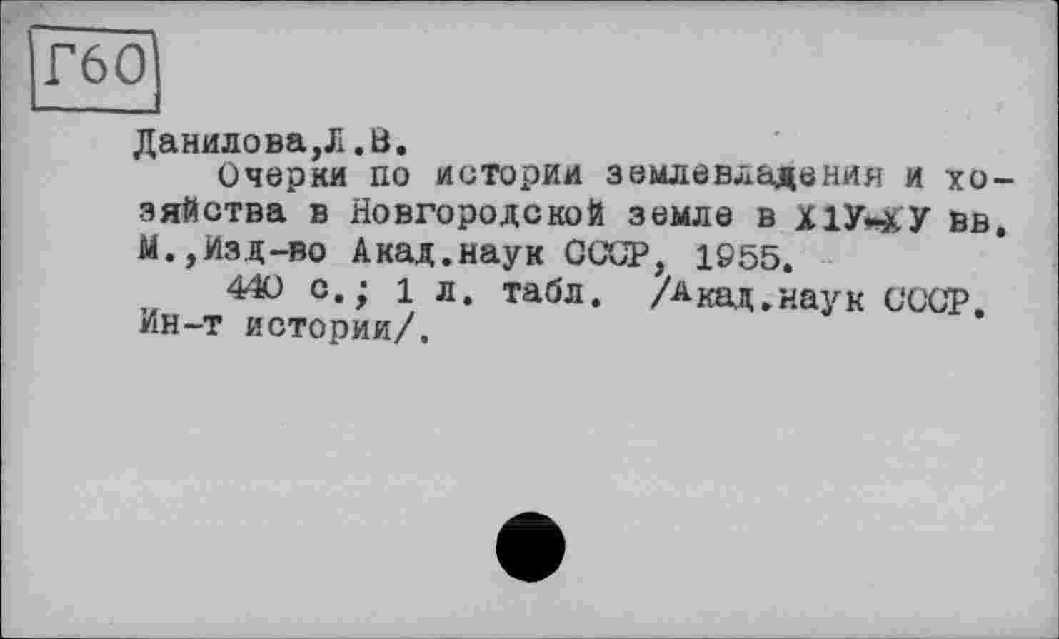 ﻿Г60
Данилова,Л.В.
Очерки по истории землевладения и хозяйства в Новгородской земле В Х1Уи£У вв. М., Изд-во Акад.наук СССР, 1955.
440 с.; 1л. табл. Акад.наук СССР. Ин-т истории/.